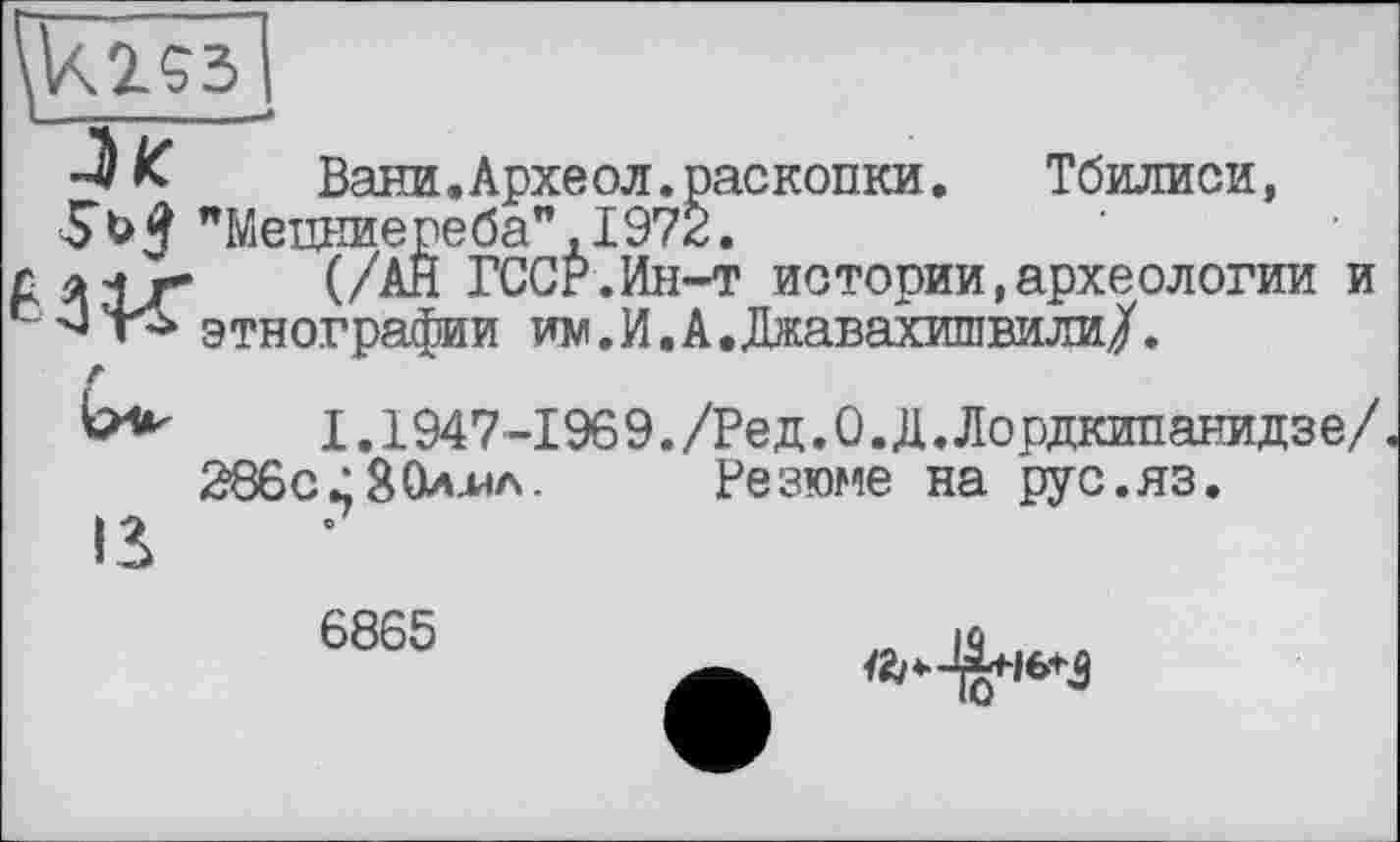 ﻿-J/с	Вани.Археол.раскопки. Тбилиси,
SbJ "Мецниереба",1972.
д л±г~	(/АН ГССР.Ин-т истории,археологии и
сэтнографии им.И.А.Джавахишвили/.
г
ь*-	1.1947-1969. /Ред.О.Д. Лордкипанидзе/.
2860 28Одна. Резюме на рус.яз.
IS
6865
№^16+3